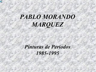 PABLO MORANDO
MARQUEZ
Pinturas de Periodos
1985-1995
 