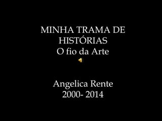 MINHA TRAMA DE 
HISTÓRIAS 
O fio da Arte 
Angelica Rente 
2000- 2014 
 