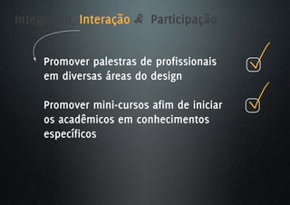 Integração, Interação & Participação


     Promover palestras de profissionais
     em diversas áreas do design

     Promover mini-cursos afim de iniciar
     os acadêmicos em conhecimentos
     específicos
 