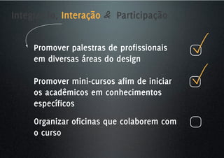 Integração, Interação & Participação


     Promover palestras de profissionais
     em diversas áreas do design

     Promover mini-cursos afim de iniciar
     os acadêmicos em conhecimentos
     específicos
     Organizar oficinas que colaborem com
     o curso
 