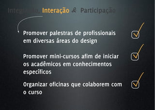 Integração, Interação & Participação


     Promover palestras de profissionais
     em diversas áreas do design

     Promover mini-cursos afim de iniciar
     os acadêmicos em conhecimentos
     específicos
     Organizar oficinas que colaborem com
     o curso
 