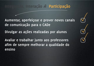 Integração, Interação & Participação


Aumentar, aperfeiçoar e prover novos canais
de comunicação para o CADe
Divulgar as ações realizadas por alunos

Avaliar e trabalhar junto aos professores
afim de sempre melhorar a qualidade do
ensino
 
