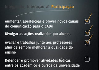 Integração, Interação & Participação


Aumentar, aperfeiçoar e prover novos canais
de comunicação para o CADe
Divulgar as ações realizadas por alunos

Avaliar e trabalhar junto aos professores
afim de sempre melhorar a qualidade do
ensino
Defender e promover atividades lúdicas
entre os acadêmico e cursos da universidade
 