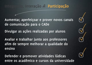 Integração, Interação & Participação


Aumentar, aperfeiçoar e prover novos canais
de comunicação para o CADe
Divulgar as ações realizadas por alunos

Avaliar e trabalhar junto aos professores
afim de sempre melhorar a qualidade do
ensino
Defender e promover atividades lúdicas
entre os acadêmico e cursos da universidade
 