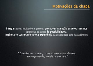 Motivações da chapa



Integrar alunos, instituições e pessoas, promover interação entre os mesmos
                     apresentar os alunos às possibilidades,
melhorar o conhecimento e a experiência da universidade para os acadêmicos;




           “Construir assim, um curso mais forte,
                 transparente, unido e conciso.”
 