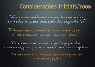Considerações iniciais/2009
   “Nos comprometemos em ser transparentes
  em todas as ações desenvolvidas enquanto CA”

  “Entendemos a importância de nossas ações
    e nos preocupamos com seus reflexos.”

    “Contamos com o apoio e participação dos
acadêmicos, para juntos completarmos cada objetivo.

    “Se perdermos a direção, não conseguiremos
                direcionarninguém
 