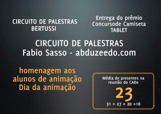 Entrega do prêmio
CIRCUITO DE PALESTRAS   Concursode Camiseta
      BERTUSSI                 TABLET

      CIRCUITO DE PALESTRAS
   Fabio Sasso - abduzeedo.com
  homenagem aos
alunos de animação         Média de presentes na



                                 23
                             reunião do CADe
  Dia da animação
                             31 + 27 + 20 +16
 