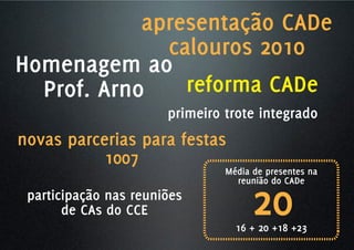 apresentação CADe
              calouros 2010
Homenagem ao
  Prof. Arno    reforma CADe
                       primeiro trote integrado
novas parcerias para festas
           1007
                                Média de presentes na



                                      20
                                  reunião do CADe
 participação nas reuniões
       de CAs do CCE
                                  16 + 20 +18 +23
 
