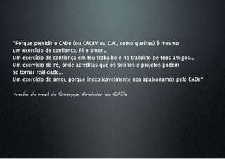 “Porque presidir o CADe (ou CACEV ou C.A., como queiras) é mesmo
um exercício de confiança, fé e amor...
Um exercício de confiança em teu trabalho e no trabalho de teus amigos...
Um exervício de Fé, onde acreditas que os sonhos e projetos podem
se tornar realidade...
Um exercício de amor, porque inexplicavelmente nos apaixonamos pelo CADe”

trecho do email do Giuseppe, fundador do CADe
 