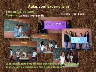 Aulas com Experiências Ciências- Prof Sandra Filtro Natural da Crosta Terrestre: A aprendizagem é muito mais significativa quando os alunos manuseiam e visualizam o que estão estudando . História – Prof Sueli 