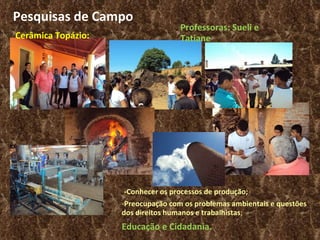 Pesquisas de Campo Cerâmica Topázio: Professoras: Sueli e Tatiane  -Conhecer os processos de produção; - Preocupação com os problemas ambientais e questões dos direitos humanos e trabalhistas ; Educação e Cidadania. 