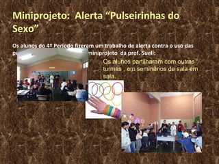 Miniprojeto:  Alerta “Pulseirinhas do Sexo” Os alunos do 4º Período fizeram um trabalho de alerta contra o uso das pulseirinhas do sexo, em um  miniprojeto  da prof. Sueli: Os alunos partilharam com outras turmas , em seminários de sala em sala. 