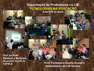 Capacitação de Professores no LIE TECNOLOGIAS NA EDUCAÇÃO Com NTE de Iporá Prof. Formadora Josefa Araujo e dinamizadora do LIE Sandra. Prof. da Rede  Estadual e Municipal de ensino no LIE do CEFALS.  