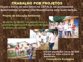 TRABALHO POR PROJETOS Desde o I nicio do ano letivo no CEFALS, os professores  desenvolvem projetos interdisciplinares com suas turmas. Projeto de Educação Ambiental  Os alunos do CEFALS, em parceria com a prefeitura participaram do plantio de mudas de árvores do Cerrado . Foram plantadas cerca de 600 mudas na área urbana de Adelândia. Consciência Ecológica 