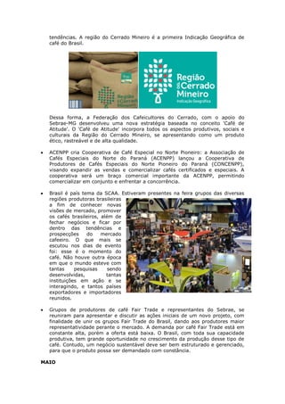 tendências. A região do Cerrado Mineiro é a primeira Indicação Geográfica de
  café do Brasil.




  Dessa forma, a Federação dos Cafeicultores do Cerrado, com o apoio do
  Sebrae-MG desenvolveu uma nova estratégia baseada no conceito 'Café de
  Atitude'. O 'Café de Atitude' incorpora todos os aspectos produtivos, sociais e
  culturais da Região do Cerrado Mineiro, se apresentando como um produto
  ético, rastreável e de alta qualidade.

  ACENPP cria Cooperativa de Café Especial no Norte Pioneiro: a Associação de
  Cafés Especiais do Norte do Paraná (ACENPP) lançou a Cooperativa de
  Produtores de Cafés Especiais do Norte Pioneiro do Paraná (CONCENPP),
  visando expandir as vendas e comercializar cafés certificados e especiais. A
  cooperativa será um braço comercial importante da ACENPP, permitindo
  comercializar em conjunto e enfrentar a concorrência.

  Brasil é país tema da SCAA. Estiveram presentes na feira grupos das diversas
  regiões produtoras brasileiras
  a fim de conhecer novas
  visões de mercado, promover
  os cafés brasileiros, além de
  fechar negócios e ficar por
  dentro das tendências e
  prospecções     do    mercado
  cafeeiro. O que mais se
  escutou nos dias de evento
  foi: esse é o momento do
  café. Não houve outra época
  em que o mundo esteve com
  tantas     pesquisas     sendo
  desenvolvidas,          tantas
  instituições em ação e se
  interagindo, e tantos países
  exportadores e importadores
  reunidos.

  Grupos de produtores de café Fair Trade e representantes do Sebrae, se
  reuniram para apresentar e discutir as ações iniciais de um novo projeto, com
  finalidade de unir os grupos Fair Trade do Brasil, dando aos produtores maior
  representatividade perante o mercado. A demanda por café Fair Trade está em
  constante alta, porém a oferta está baixa. O Brasil, com toda sua capacidade
  produtiva, tem grande oportunidade no crescimento da produção desse tipo de
  café. Contudo, um negócio sustentável deve ser bem estruturado e gerenciado,
  para que o produto possa ser demandado com constância.

MAIO
 