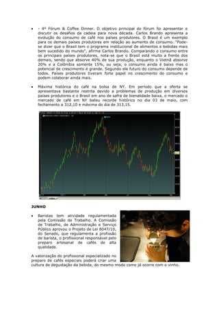 - 4º Fórum & Coffee Dinner. O objetivo principal do fórum foi apresentar e
   discutir os desafios da cadeia para nova década. Carlos Brando apresenta a
   evolução do consumo de café nos países produtores. O Brasil é um exemplo
   para os demais países produtores em relação ao aumento de consumo. "Pode-
   se dizer que o Brasil tem o programa institucional de alimentos e bebidas mais
   bem sucedido do mundo", afirma Carlos Brando. Comparando o consumo entre
   os principais países produtores, nota-se que o Brasil está muito a frente dos
   demais, sendo que absorve 40% de sua produção, enquanto o Vietnã absorve
   20% e a Colômbia somente 15%, ou seja, o consumo ainda é baixo mas o
   potencial de crescimento é grande. Segundo ele futuro do consumo depende de
   todos. Países produtores tiveram forte papel no crescimento do consumo e
   podem colaborar ainda mais.

   Máxima histórica do café na bolsa de NY. Em período que a oferta se
   apresentava bastante restrita devido a problemas de produção em diversos
   países produtores e o Brasil em ano de safra de bienalidade baixa, o mercado o
   mercado de café em NY bateu recorde histórico no dia 03 de maio, com
   fechamento a 312,10 e máxima do dia de 313,15.




JUNHO

   Baristas tem atividade regulamentada
   pela Comissão de Trabalho. A Comissão
   de Trabalho, de Administração e Serviço
   Público aprovou o Projeto de Lei 8047/10,
   do Senado, que regulamenta a profissão
   de barista, o profissional responsável pelo
   preparo artesanal de cafés de alta
   qualidade.

A valorização do profissional especializado no
preparo de cafés especiais poderá criar uma
cultura de degustação da bebida, do mesmo modo como já ocorre com o vinho.
 