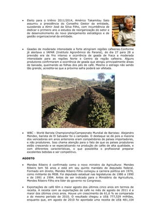 Eleito para o triênio 2011/2014, Américo Takamitsu Sato
  assumiu a presidência do Conselho Gestor da entidade,
  sucedendo a Almir José da Silva Filho, com incumbência de
  dedicar o primeiro ano a estudos de reorganização do setor e
  de desenvolvimento do novo planejamento estratégico e de
  gestão organizacional da entidade.



  Geadas de moderada intensidade a forte atingiram regiões cafeeiras.Conforme
  já alertava o IAPAR (Instituto Agronômico do Paraná), do dia 27 para 28 a
  previsão era de frio intenso e ocorrência de geada de fraca a moderada
  intensidade para as regiões Norte e Centro da região cafeeira. Alguns
  produtores confirmaram a ocorrência de geada que atingiu principalmente áreas
  de baixada, queimando as folhas dos pés de café. Mesmo o estrago não sendo
  tão grande, acredita-se que a próxima safra poderá ser afetada.




  WBC - World Barista Championship/Campeonato Mundial de Baristas: Alejandro
  Mendez, barista de El Salvador foi o campeão. O destaque se dá pois a maioria
  dos vencedores em anos anteriores eram competidores de países importadores,
  e não produtores. Isso chama atenção para o fato de que os países produtores
  estão crescendo e se especializando na produção de cafés de alta qualidade, e
  com diferentes características, o que possibilita o profissional preparar
  excelentes bebidas e ser competitivo.

AGOSTO

  Mendes Ribeiro é confirmado como o novo ministro da Agricultura: Mendes
  Ribeiro tem 56 anos e está em seu quinto mandato de deputado federal.
  Formado em direito, Mendes Ribeiro Filho começou a carreira política em 1974,
  como militante do MDB. Foi deputado estadual nas legislaturas de 1986 a 1990
  e de 1991 a 1994. Antes de ser indicado para o Ministério da Agricultura,
  Mendes Ribeiro Filho era líder do governo no Congresso.

  Exportações de café têm o maior agosto dos últimos cinco anos em termos de
  receita. A receita com as exportações de café no mês de agosto de 2011 é a
  maior dos últimos cinco anos. Houve um crescimento de 61,6 % se comparada
  a do mesmo período de 2010. O resultado chegou a US$ 777,529 milhões,
  enquanto que, em agosto de 2010 foi apontada uma receita de US$ 481,104
 