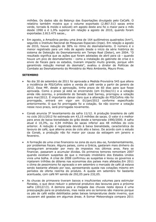 milhões. Os dados são do Balanço das Exportações divulgado pelo CeCafé. O
  relatório também mostra que o volume exportado (2.867.513 sacas entre
  verde, torrado & moído e solúvel) em agosto deste ano foi o maior para o mês
  desde 1990 e é 1,9% superior em relação a agosto de 2010, quando foram
  exportadas 2.813.475 sacas.,

  Em agosto, a Amazônia perdeu uma área de 164 quilômetros quadrados (km²),
  segundo o Instituto Nacional de Pesquisas Espaciais (Inpe). Em relação a agosto
  de 2010, houve redução de 38% no ritmo do desmatamento. O número é o
  menor registrado para um mês de agosto desde o início da série histórica do
  sistema de Detecção do Desmatamento em Tempo Real (Deter), em 2004. "O
  resultado significa que as ações que foram adotadas de abril para cá - quando
  houve um pico de desmatamento - como a instalação do gabinete de crise e o
  envio de fiscais para os estados, tiveram impacto muito grande, porque vêm
  garantindo redução mensal do desmate", avaliou o diretor de Políticas de
  Combate ao Desmatamento do Ministério do Meio Ambiente, Mauro Pires.

SETEMBRO

  No dia 30 de setembro de 2011 foi aprovada a Medida Provisória 545 que altera
  a incidência de PIS/Cofins sobre a venda do café verde a partir de janeiro de
  2012. Essa MP, desde a aprovação, tinha prazo de 60 dias para que fosse
  aprovada. Como o prazo já está se encerrando (em 01/dez/11) e a votação
  ainda não ocorreu, o presidente do Senado José Sarney, prorrogou a votação
  para mar/2012. É importante deixar claro que a alteração do PIS/Cofins não foi
  prorrogada, entrará em vigor em 01/jan/2012 conforme especificado
  anteriormente. O que foi prorrogado foi a votação. Se não ocorrer a votação
  nesse novo prazo, será prorrogada novamente.

  Conab anuncia 3º levantamento da safra 11/12. A produção brasileira de café
  no ciclo 2011/2012 foi estimada em 43,15 milhões de sacas. O valor é o melhor
  para anos de baixa bienalidade do grão desde a temporada 1990/2000. A safra
  atual é 10,3%, ou 4,94 milhões de sacas inferior aos 48 milhões do ciclo
  anterior. A redução é registrada devido à baixa bienalidade, característica da
  lavoura de café, que alterna anos de ciclo alto e baixo. De acordo com o estudo
  da Conab, a produção não foi maior por causa da estiagem em janeiro e
  fevereiro.

  A formação de uma crise financeira na zona do euro deu-se, fundamentalmente,
  por problemas fiscais. Alguns países, como a Grécia, gastaram mais dinheiro do
  conseguiram arrecadar por meio de impostos nos últimos anos. Para se
  financiar, passaram a acumular dívidas. Os primeiros temores remontam 2007
  quando existiam suspeitas de que o mercado imobiliário dos Estados Unidos
  vivia uma bolha. A crise de 2008 confirmou as suspeitas e levou os governos a
  injetarem trilhões de dólares nas economias dos países mais afetados.Em 2011
  o clima de pessimismo foi agravado e em setembro o mercado de café já estava
  sendo bastante afetado por isso, apresentando queda nas cotações mesmo em
  períodos de oferta restrita do produto. A queda em setembro foi bastante
  acentuada, com café NY saindo de 292,05 para 232,05.

  As chuvas de primavera tiveram baixos e insuficientes volumes para estimular
  floradas, o que deve reduzir o potencial produtivo das lavouras para a próxima
  safra (2012/13). A demora para a chegada das chuvas nesta época é uma
  preocupação para os produtores, mas neste ano os temores são maiores porque
  os pés de café estão debilitados pelas baixas temperaturas deste inverno, que
  causaram até geadas em algumas áreas. A Somar Meteorologia compara 2011
 