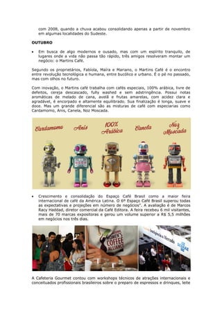 com 2008, quando a chuva acabou consolidando apenas a partir de novembro
   em algumas localidades do Sudeste.

OUTUBRO

   Em busca de algo modernos e ousado, mas com um espírito tranquilo, de
   lugares onde a vida não passa tão rápido, três amigos resolveram montar um
   negócio: o Martins Café.

Segundo os proprietários, Fabíola, Maíra e Mariano, o Martins Café é o encontro
entre revolução tecnológica e humana, entre bucólico e urbano. É o pé no passado,
mas com olhos no futuro.

Com inovação, o Martins café trabalha com cafés especiais, 100% arábica, livre de
defeitos, cereja descascado, fully washed e sem adstringência. Possui notas
aromáticas de melado de cana, avelã e frutas amarelas, com acidez clara e
agradável, é encorpado e altamente equilibrado. Sua finalização é longa, suave e
doce. Mas um grande diferencial são as misturas de café com especiarias como
Cardamomo, Anis, Canela, Noz Moscada.




   Crescimento e consolidação do Espaço Café Brasil como a maior feira
   internacional de café da América Latina. O 6º Espaço Café Brasil superou todas
   as expectativas e projeções em número de negócios”. A avaliação é de Marcos
   Racy Haddad, diretor comercial da Café Editora. A feira recebeu 6 mil visitantes,
   mais de 70 marcas expositoras e gerou um volume superior a R$ 5,5 milhões
   em negócios nos três dias.




A Cafeteria Gourmet contou com workshops técnicos de atrações internacionais e
conceituados profissionais brasileiros sobre o preparo de espressos e drinques, leite
 
