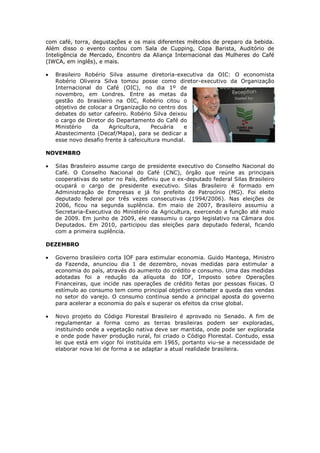 com café, torra, degustações e os mais diferentes métodos de preparo da bebida.
Além disso o evento contou com Sala de Cupping, Copa Barista, Auditório de
Inteligência de Mercado, Encontro da Aliança Internacional das Mulheres do Café
(IWCA, em inglês), e mais.

   Brasileiro Robério Silva assume diretoria-executiva da OIC: O economista
   Robério Oliveira Silva tomou posse como diretor-executivo da Organização
   Internacional do Café (OIC), no dia 1º de
   novembro, em Londres. Entre as metas da
   gestão do brasileiro na OIC, Robério citou o
   objetivo de colocar a Organização no centro dos
   debates do setor cafeeiro. Robério Silva deixou
   o cargo de Diretor do Departamento do Café do
   Ministério   da     Agricultura,    Pecuária   e
   Abastecimento (Decaf/Mapa), para se dedicar a
   esse novo desafio frente à cafeicultura mundial.

NOVEMBRO

   Silas Brasileiro assume cargo de presidente executivo do Conselho Nacional do
   Café. O Conselho Nacional do Café (CNC), órgão que reúne as principais
   cooperativas do setor no País, definiu que o ex-deputado federal Silas Brasileiro
   ocupará o cargo de presidente executivo. Silas Brasileiro é formado em
   Administração de Empresas e já foi prefeito de Patrocínio (MG). Foi eleito
   deputado federal por três vezes consecutivas (1994/2006). Nas eleições de
   2006, ficou na segunda suplência. Em maio de 2007, Brasileiro assumiu a
   Secretaria-Executiva do Ministério da Agricultura, exercendo a função até maio
   de 2009. Em junho de 2009, ele reassumiu o cargo legislativo na Câmara dos
   Deputados. Em 2010, participou das eleições para deputado federal, ficando
   com a primeira suplência.

DEZEMBRO

   Governo brasileiro corta IOF para estimular economia. Guido Mantega, Ministro
   da Fazenda, anunciou dia 1 de dezembro, novas medidas para estimular a
   economia do país, através do aumento do crédito e consumo. Uma das medidas
   adotadas foi a redução da alíquota do IOF, Imposto sobre Operações
   Financeiras, que incide nas operações de crédito feitas por pessoas físicas. O
   estímulo ao consumo tem como principal objetivo combater a queda das vendas
   no setor do varejo. O consumo continua sendo a principal aposta do governo
   para acelerar a economia do país e superar os efeitos da crise global.

   Novo projeto do Código Florestal Brasileiro é aprovado no Senado. A fim de
   regulamentar a forma como as terras brasileiras podem ser exploradas,
   instituindo onde a vegetação nativa deve ser mantida, onde pode ser explorada
   e onde pode haver produção rural, foi criado o Código Florestal. Contudo, essa
   lei que está em vigor foi instituída em 1965, portanto viu-se a necessidade de
   elaborar nova lei de forma a se adaptar a atual realidade brasileira.
 