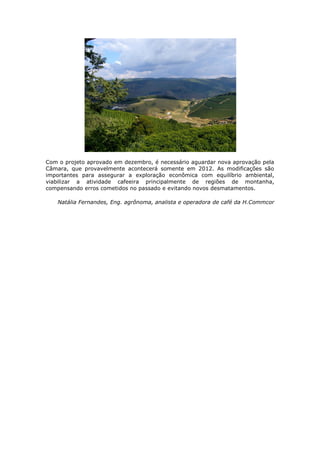Com o projeto aprovado em dezembro, é necessário aguardar nova aprovação pela
Câmara, que provavelmente acontecerá somente em 2012. As modificações são
importantes para assegurar a exploração econômica com equilíbrio ambiental,
viabilizar a atividade cafeeira principalmente de regiões de montanha,
compensando erros cometidos no passado e evitando novos desmatamentos.

    Natália Fernandes, Eng. agrônoma, analista e operadora de café da H.Commcor
 