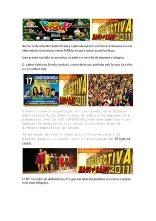 No dia 17 de setembro todos foram a o pátio de eventos em Gravatá não para escutar
sertanejo,forro ou muito menos MPB,foram para louvar ao senhor Jesus.

Uma grande multidão se acumulou no pátio e a noite foi de louvores e milagres.

O pastor Valeriano Simeão conduziu a noite de louvor,auxiliado pelo locutor Jota silva
e o presbítero Joel.




O evento teve a organização do comunicador Jota Silva,o
publicitário Lucio Paes o mago da rádio e do empresário e
presbítero Joel da O&S CONTRUTORA,teve como padrinho o srº
Charles da madeireira nova suíça construções alem de
diversos empresários da cidade

Já no mundo da moda o comentário voltou-se para o II
Gravatá fashion .o evento teve a participação de 20 lojas da
cidade.




O 8º Encontro de Automóveis Antigos em Gravatá,também encantou a região
com suas relíquias.
 