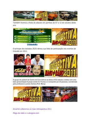 Também tivemos a festa do abacaxi em pombos de 07 a 12 de outubro deste
ano




O príncipe dos teclados ZEZO deixou sua fatia de participação nos eventos de
Gravatá em 2011.




O grupo de pastoril do Centro de Convivência ao Idoso (CCI) seduziu a todos com uma
bela apresentação.O grupo existe há 15 anos e é composto por 23 pessoas, coordenado
pela professora Luciene Santos (Prof. Many).




Amanhã voltaremos co mais retrospectiva 2011

Mago da rádio e o akiagora.com
 