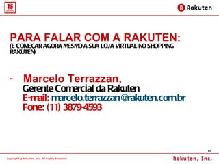 PARA FALAR COM A RAKUTEN:   (E COMEÇAR AGORA MESMO A SUA LOJA VIRTUAL NO SHOPPING RAKUTEN) Marcelo Terrazzan,  Gerente Comercial da Rakuten E-mail:  [email_address] Fone: (11) 3879-4593 