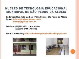 NÚCLEO DE TECNOLOGIA EDUCACIONAL MUNICIPAL DE SÃO PEDRO DA ALDEIA Endereço: Rua João Martins, nº 22,, Centro, São Pedro da Aldeia E-mail:  [email_address] ntmspa@yahoo.com,.br Telefone: (22)8811-7311 (Ana Maria) (22)9918-8460 (Valéria) Visite o nosso blog:  http://ntmdesaopedrodaaldeia.blogspot.com   