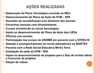 AÇÕES REALIZADAS Elaboração do Plano Tecnológico enviado ao MEC Desenvolvimento do Plano de Ação do NTM – SPA  Reuniões de sensibilização com diretores das escolas Encontros mensais com dinamizadores Cursos envolvendo as novas tecnologias Apoio ao desenvolvimento de Plano de Ação dos LIEDs Oficinas nas escolas Participação nos cursos da UNDIME em parceria com o NTERJ10 Seleção e acompanhamento de novos laboratórios no SIGETEC Parceria com a Rede Social Educativa Minha Terra Instalação da sede do NTM - SPA Apoio no desenvolvimento de projetos para o Baú de muitas idéias e Concurso de projetos Edição de vídeos 