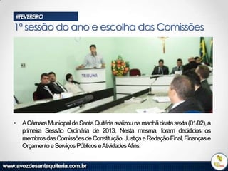 #FEVEREIRO

1ª sessão do ano e escolha das Comissões

• ACâmara Municipal de Santa Quitéria realizou na manhã desta sexta (01/02), a
primeira Sessão Ordinária de 2013. Nesta mesma, foram decididos os
membros das Comissões de Constituição, Justiça e Redação Final, Finanças e
Orçamento e Serviços Públicos eAtividadesAfins.

 