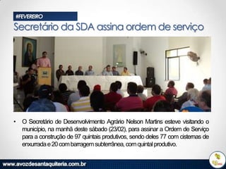 #FEVEREIRO

Secretário da SDA assina ordem de serviço

• O Secretário de Desenvolvimento Agrário Nelson Martins esteve visitando o
município, na manhã deste sábado (23/02), para assinar a Ordem de Serviço
para a construção de 97 quintais produtivos, sendo deles 77 com cisternas de
enxurrada e 20 com barragem subterrânea, com quintal produtivo.

 