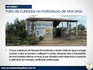 #FEVEREIRO

Falta de cuidados no matadouro de Macaraú

• O novo matadouro de Macaraú foi construído e devido à falta de água e energia
no local, muitos se recusam a utilizarem o prédio, deixando clara a necessidade
de uma imediata reforma no local, já que vândalos estão destruindo e roubando
o patrimônio do município, danificando portas e pias.

 