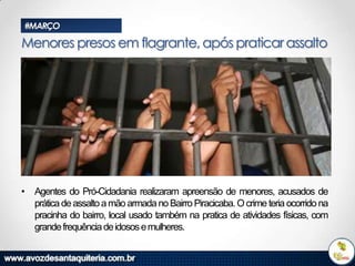 #MARÇO

Menores presos em flagrante, após praticar assalto

• Agentes do Pró-Cidadania realizaram apreensão de menores, acusados de
prática de assalto a mão armada no Bairro Piracicaba. O crime teria ocorrido na
pracinha do bairro, local usado também na pratica de atividades físicas, com
grande frequência de idosos e mulheres.

 