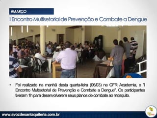 #MARÇO

I Encontro Multisetorial de Prevenção e Combate a Dengue

• Foi realizado na manhã desta quarta-feira (06/03) na CFR Academia, o "I
Encontro Multisetorial de Prevenção e Combate a Dengue". Os participantes
tiveram 1h para desenvolverem seus planos de combate ao mosquito.

 