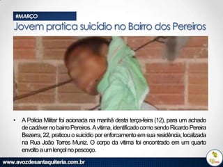 #MARÇO

Jovem pratica suicídio no Bairro dos Pereiros

• A Policia Militar foi acionada na manhã desta terça-feira (12), para um achado
de cadáver no bairro Pereiros. Avitima, identificado como sendo Ricardo Pereira
Bezerra, 22, praticou o suicídio por enforcamento em sua residência, localizada
na Rua João Torres Muniz. O corpo da vitima foi encontrado em um quarto
envolto a um lençol no pescoço.

 