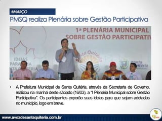 #MARÇO

PMSQ realiza Plenária sobre Gestão Participativa

• A Prefeitura Municipal de Santa Quitéria, através da Secretaria de Governo,
realizou na manhã deste sábado (16/03), a "I Plenária Municipal sobre Gestão
Participativa". Os participantes exporão suas ideias para que sejam adotadas
no município, logo em breve.

 