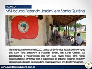 #MARÇO

MST ocupa Fazenda Jardim, em Santa Quitéria

• Na madrugada de domingo (02/03), cerca de 50 famílias ligadas ao Movimento
dos Sem Terra ocuparam a Fazenda Jardim, em Santa Quitéria. Os
trabalhadores e trabalhadoras que tem suas raízes nessa terra, nunca
conseguiram se conformar com a exploração do trabalho, portanto, seguiram
organizados e lutando até que a terra seja repassada a fins de reforma agrária.

 