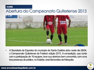 #ABRIL

Abertura do Campeonato Quiteriense 2013

• A Secretaria de Esportes do município de Santa Quitéria abriu neste dia 28/04,
o Campeonato Quiteriense de Futebol, edição 2013. A competição, que conta
com a participação de 16 equipes, teve sua abertura bem concorrida, com uma
boa presença de público, no Estádio José Benevides de Mesquita.

 