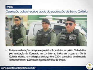 #ABRIL

Operação policial recebe apoio da população de Santa Quitéria

• Muitas manifestações de apoio e parabéns foram feitas as polícia Civil e Militar
pela realização da Operação no combate ao trafico de drogas em Santa
Quitéria, iniciada na madrugada de terça-feira, 23/04, que retirou de circulação
vários elementos, quase todos ligados ao tráfico de drogas.

 