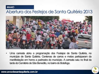 #MAIO

Abertura dos Festejos de Santa Quitéria 2013

• Uma carreata abriu a programação dos Festejos de Santa Quitéria, no
município de Santa Quitéria. Centenas de carros e motos participaram da
manifestação em honra a padroeira do município. A carreata saiu no final da
tarde do Cemitério de São Benedito, no bairro do Botafogo.

 