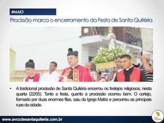#MAIO

Procissão marca o encerramento da Festa de Santa Quitéria

• A tradicional procissão de Santa Quitéria encerrou os festejos religiosos, nesta
quarta (22/05). Tanto a festa, quanto a procissão ocorreu bem. O cortejo,
formado por duas enormes filas, saiu da Igreja Matriz e percorreu as principais
ruas da cidade.

 