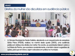 #MAIO

Direitos da mulher são discutidos em audiência pública

•

ACâmara Municipal de Santa Quitéria, atendendo a um requerimento da vereadora
Sônia Paiva (PSDB), realizou na manhã desta quarta (29/05), uma audiência
pública em defesa dos direitos da mulher. No evento, as autoridades falaram sobre a
Lei Maria da Penha, que acontece constantemente, e também deram sugestões de
ações, para que em breve, sejam colocados em prática no município.

 