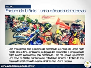 #MAIO

Enduro do Urânio - uma década de sucesso

• Dez anos depois, com o declínio da modalidade, o Enduro do Urânio ainda
resiste firme e forte, contrariando as lógicas dos pessimistas e sendo apoiado
pelos poucos apaixonados pela modalidade. Para 10 edição, preparamos
uma prova de 160 km distribuídos em estradinhas, trilhinhas e 4 trilhas de nível
acentuado para Graduado e Junior e 2 trilhas para Over e Novatos.

 