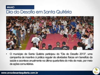 #MAIO

Dia do Desafio em Santa Quitéria

• O município de Santa Quitéria participou do "Dia do Desafio 2013", uma
campanha de incentivo à prática regular de atividades físicas em benefício da
saúde e acontece anualmente na última quarta-feira do mês de maio, por meio
de ações comunitárias.

 