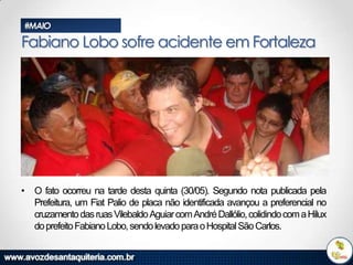 #MAIO

Fabiano Lobo sofre acidente em Fortaleza

• O fato ocorreu na tarde desta quinta (30/05). Segundo nota publicada pela
Prefeitura, um Fiat Palio de placa não identificada avançou a preferencial no
cruzamento das ruas Vilebaldo Aguiar com André Dallólio, colidindo com a Hilux
do prefeito Fabiano Lobo, sendo levado para o Hospital São Carlos.

 