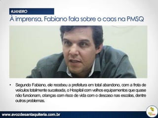 #JANEIRO

À imprensa, Fabiano fala sobre o caos na PMSQ

• Segundo Fabiano, ele recebeu a prefeitura em total abandono, com a frota de
veículos totalmente sucateada, o Hospital com velhos equipamentos que quase
não funcionam, crianças com risco de vida com o descaso nas escolas, dentre
outros problemas.

 