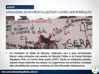 #JULHO

Moradores se revoltam e picham contra administração

•

Os moradores do distrito de Macaraú, indignados com a atual administração,
fizeram várias pichações nas paredes do Mercado Público e da Escola Municipal
Salustiano Pinto, na manhã desta quarta (24/07). Dentre as solicitações pintadas,
estavam frases referentes aos atrasos nos pagamentos dos servidores municipais;
além de pedidos de mudança na diretoria do Clube Recreativo Macarauense.

 