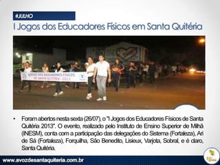 #JULHO

I Jogos dos Educadores Físicos em Santa Quitéria

• Foram abertos nesta sexta (26/07), o "I Jogos dos Educadores Físicos de Santa
Quitéria 2013". O evento, realizado pelo Instituto de Ensino Superior de Milhã
(INESM), conta com a participação das delegações do Sistema (Fortaleza), Ari
de Sá (Fortaleza), Forquilha, São Benedito, Lisieux, Varjota, Sobral, e é claro,
Santa Quitéria.

 