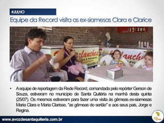 #JULHO

Equipe da Record visita as ex-siamesas Clara e Clarice

• Aequipe de reportagem da Rede Record, comandada pelo repórter Gerson de
Souza, estiveram no município de Santa Quitéria na manhã desta quinta
(25/07). Os mesmos estiveram para fazer uma visita às gêmeas ex-siamesas
Maria Clara e Maria Clarisse, "as gêmeas do sertão" e aos seus pais, Jorge e
Regina.

 